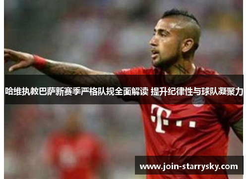 哈维执教巴萨新赛季严格队规全面解读 提升纪律性与球队凝聚力