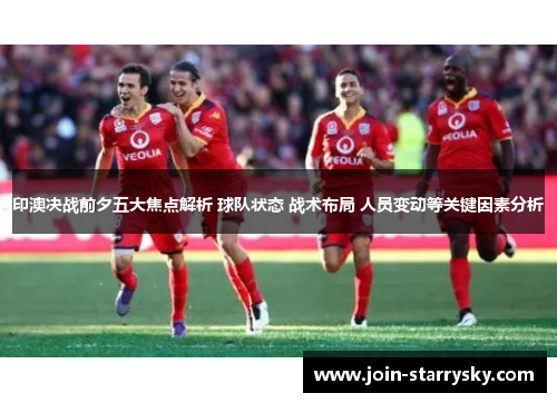 印澳决战前夕五大焦点解析 球队状态 战术布局 人员变动等关键因素分析