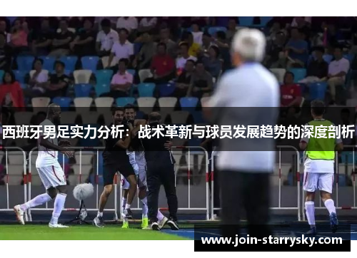 西班牙男足实力分析:战术革新与球员发展趋势的深度剖析 西班牙男足实力分析:战术革新与球员发展趋势的深度剖析