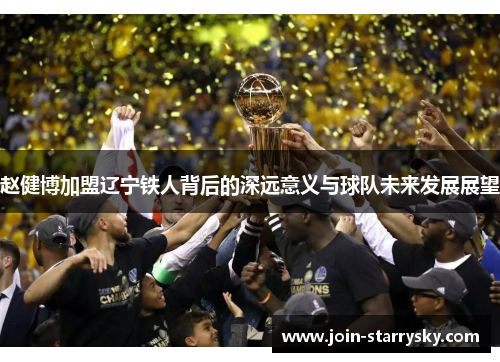 赵健博加盟辽宁铁人背后的深远意义与球队未来发展展望 赵健博加盟辽宁铁人背后的深远意义与球队未来发展展望