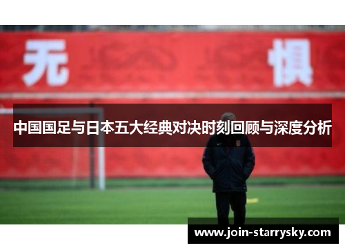 中国国足与日本五大经典对决时刻回顾与深度分析 中国国足与日本五大经典对决时刻回顾与深度分析